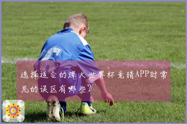 选择适合的烽火世界杯竞猜APP时常见的误区有哪些？