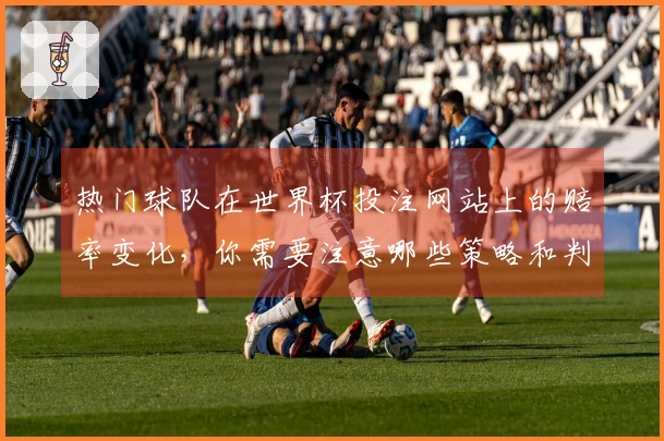 热门球队在世界杯投注网站上的赔率变化，你需要注意哪些策略和判断？
