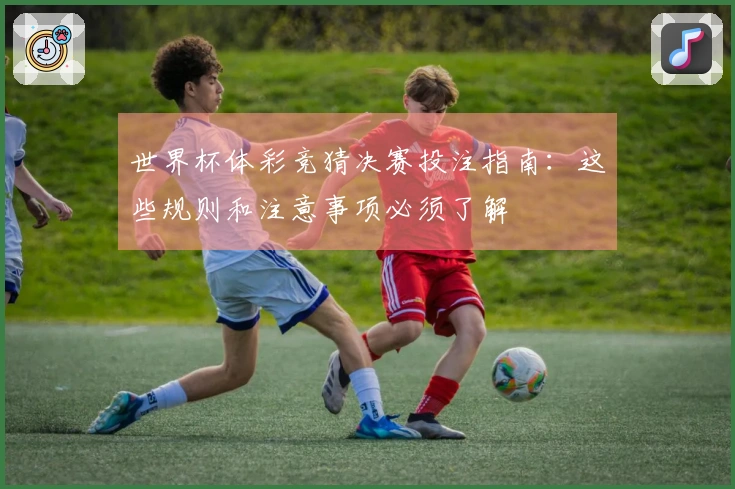 世界杯体彩竞猜决赛投注指南：这些规则和注意事项必须了解